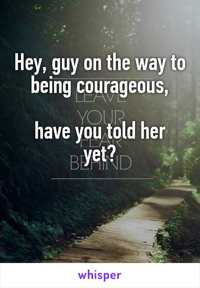 Hey, guy on the way to being courageous,

have you told her yet?


