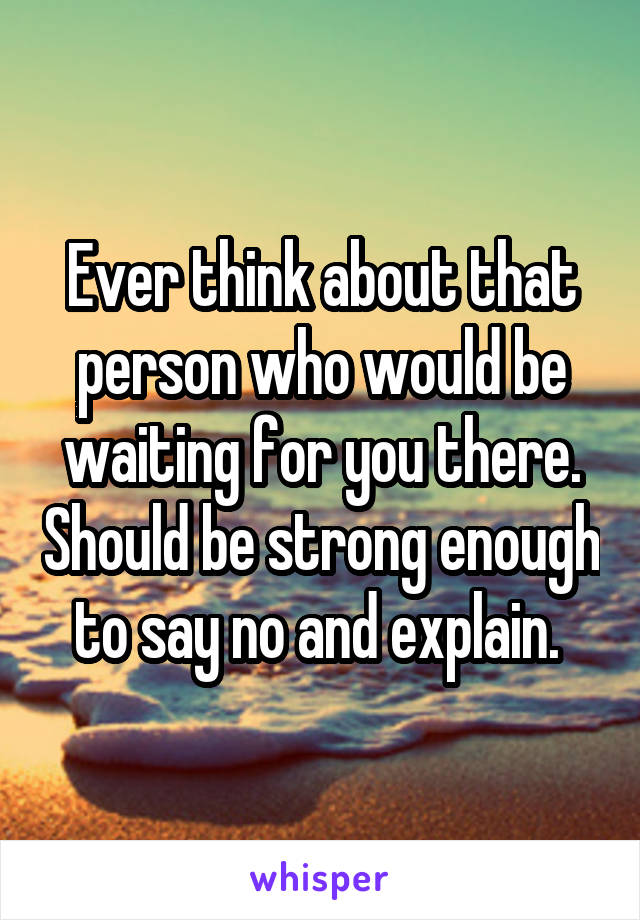 Ever think about that person who would be waiting for you there. Should be strong enough to say no and explain. 