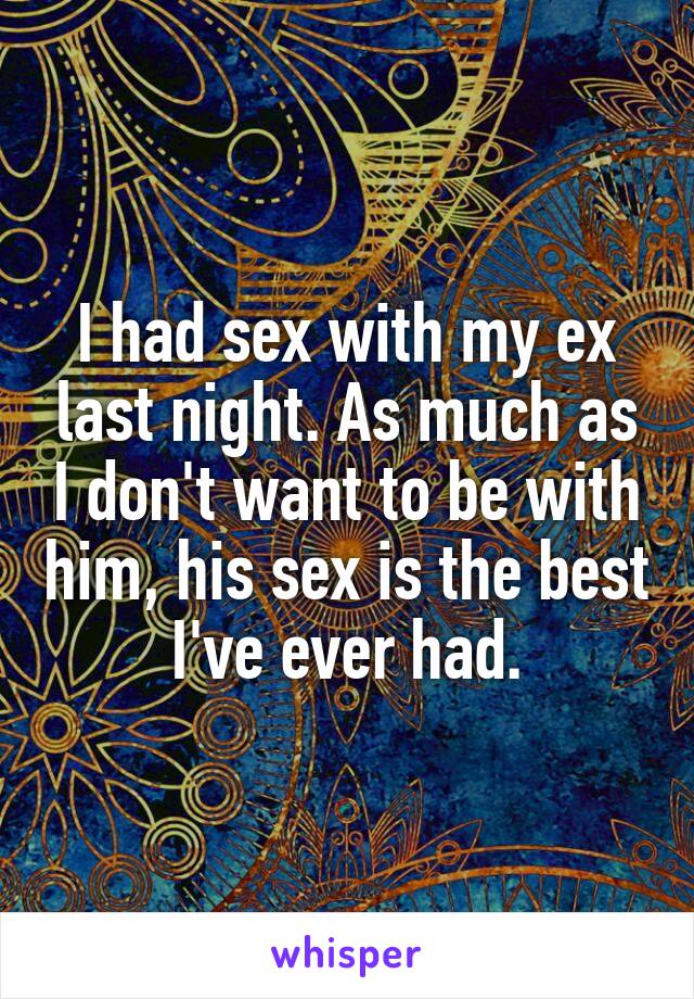 I had sex with my ex last night. As much as I don't want to be with him, his sex is the best I've ever had.