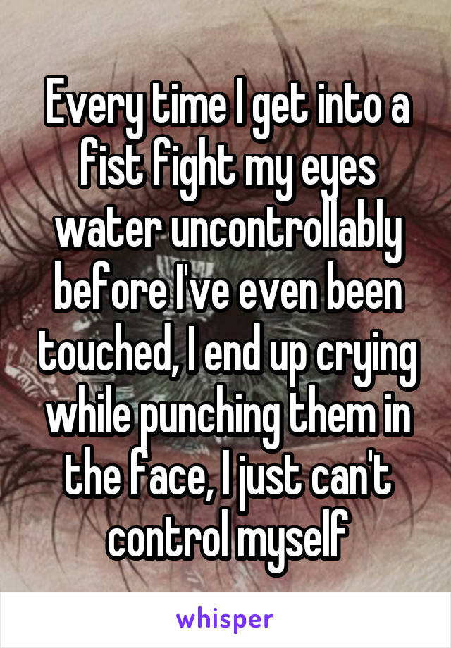 Every time I get into a fist fight my eyes water uncontrollably before I've even been touched, I end up crying while punching them in the face, I just can't control myself