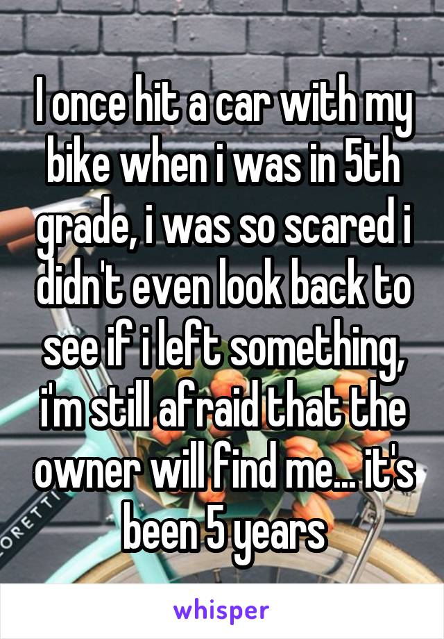 I once hit a car with my bike when i was in 5th grade, i was so scared i didn't even look back to see if i left something, i'm still afraid that the owner will find me... it's been 5 years