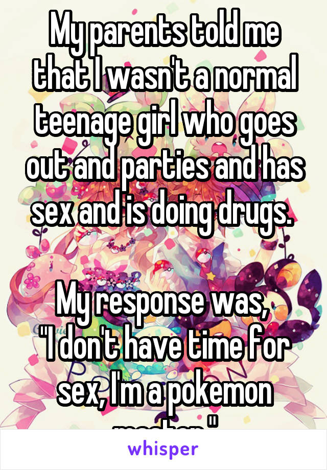 My parents told me that I wasn't a normal teenage girl who goes out and parties and has sex and is doing drugs. 

My response was, 
"I don't have time for sex, I'm a pokemon master."