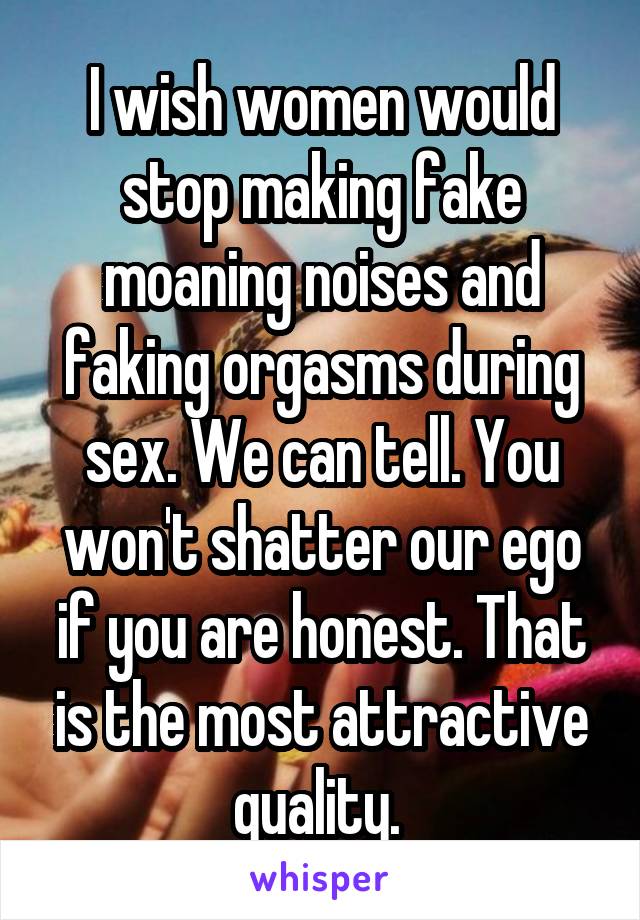 I wish women would stop making fake moaning noises and faking orgasms during sex. We can tell. You won't shatter our ego if you are honest. That is the most attractive quality. 