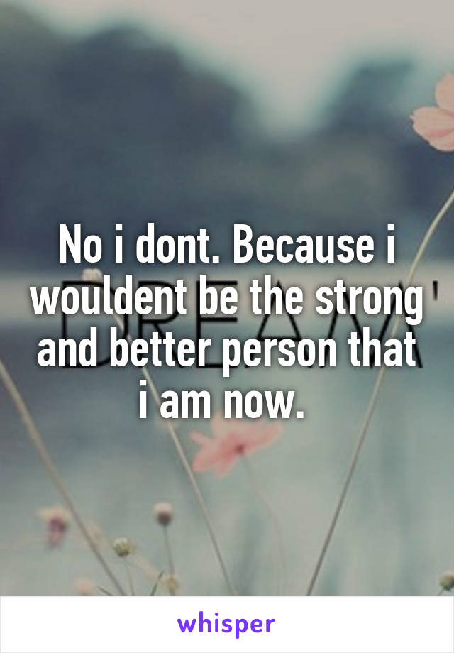 No i dont. Because i wouldent be the strong and better person that i am now. 