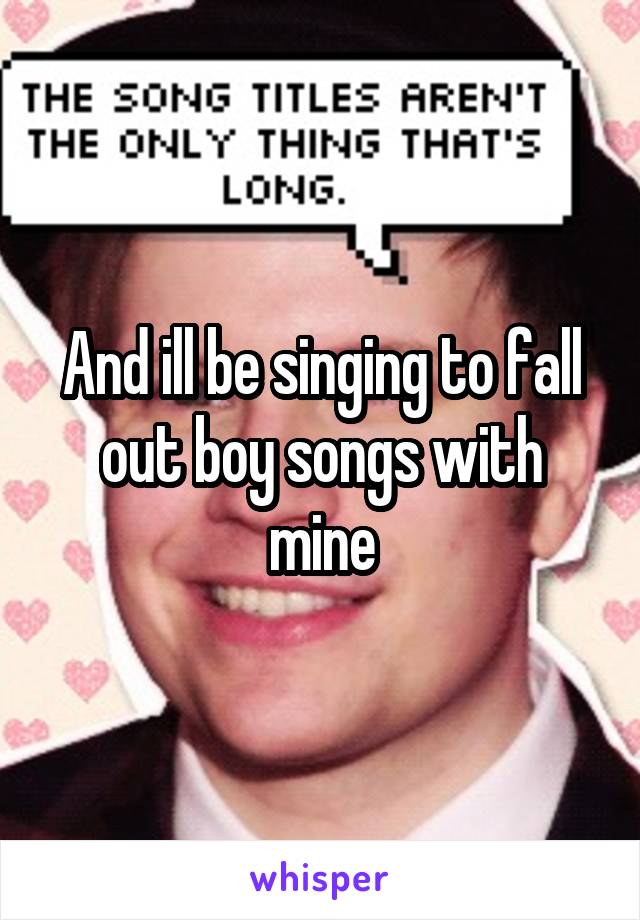 And ill be singing to fall out boy songs with mine