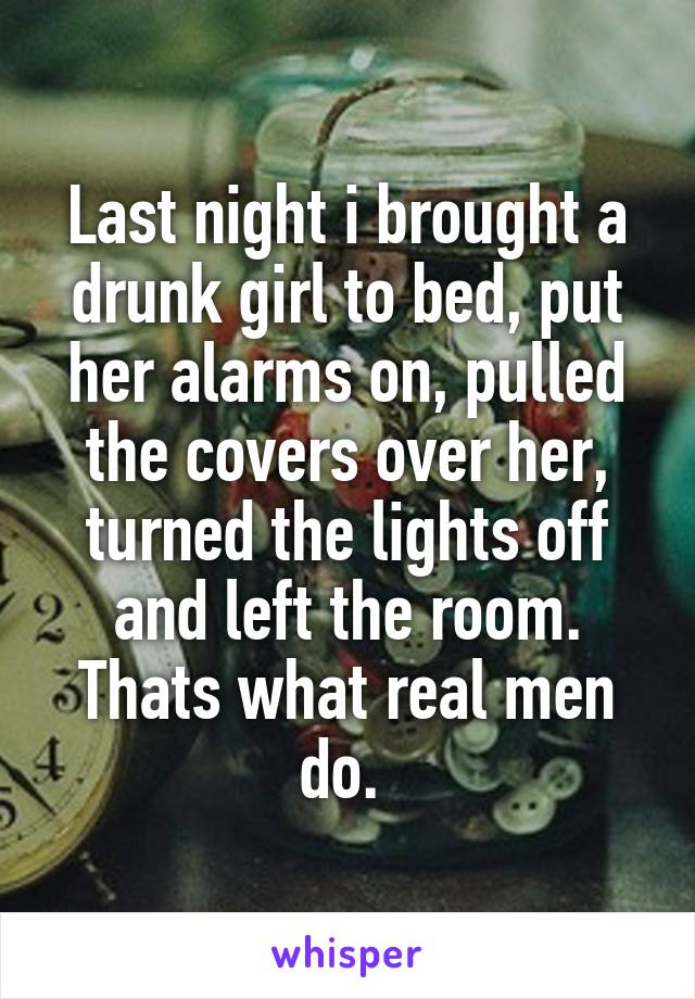 Last night i brought a drunk girl to bed, put her alarms on, pulled the covers over her, turned the lights off and left the room. Thats what real men do. 