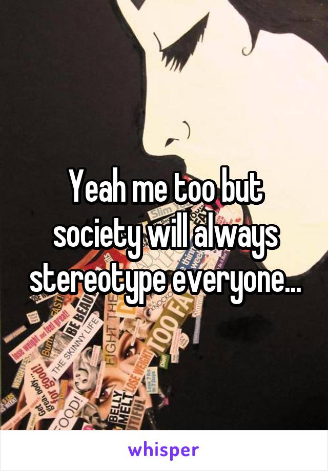 Yeah me too but society will always stereotype everyone...