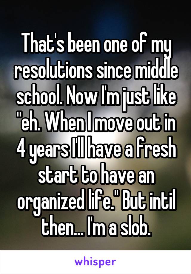 That's been one of my resolutions since middle school. Now I'm just like "eh. When I move out in 4 years I'll have a fresh start to have an organized life." But intil then... I'm a slob.