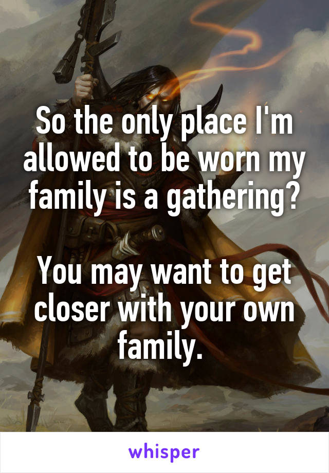 So the only place I'm allowed to be worn my family is a gathering?

You may want to get closer with your own family. 