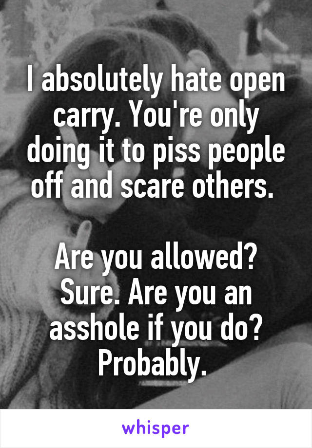 I absolutely hate open carry. You're only doing it to piss people off and scare others. 

Are you allowed? Sure. Are you an asshole if you do? Probably. 