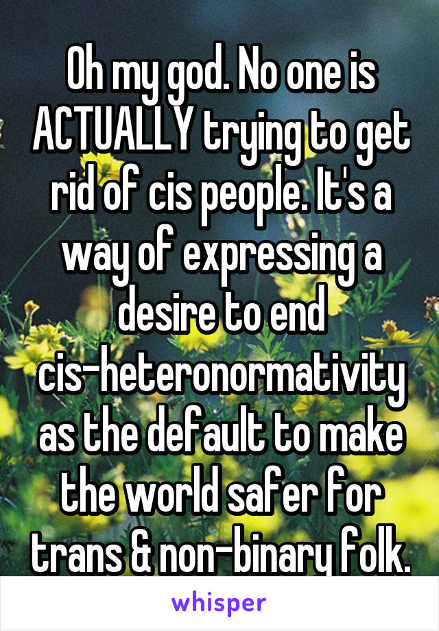 Oh my god. No one is ACTUALLY trying to get rid of cis people. It's a way of expressing a desire to end cis-heteronormativity as the default to make the world safer for trans & non-binary folk.