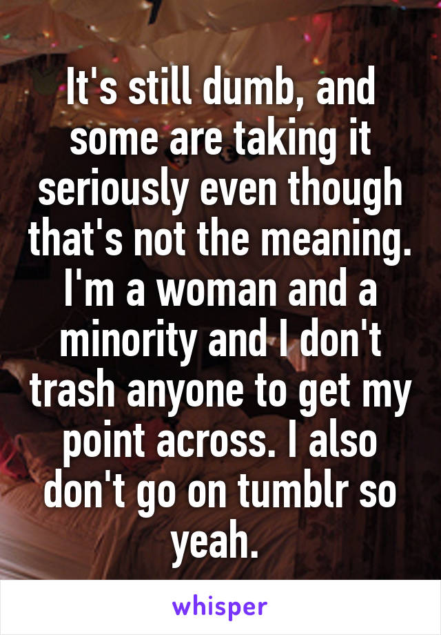 It's still dumb, and some are taking it seriously even though that's not the meaning. I'm a woman and a minority and I don't trash anyone to get my point across. I also don't go on tumblr so yeah. 