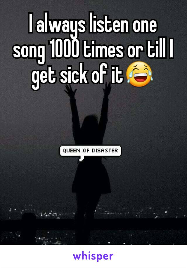 I always listen one song 1000 times or till I get sick of it😂