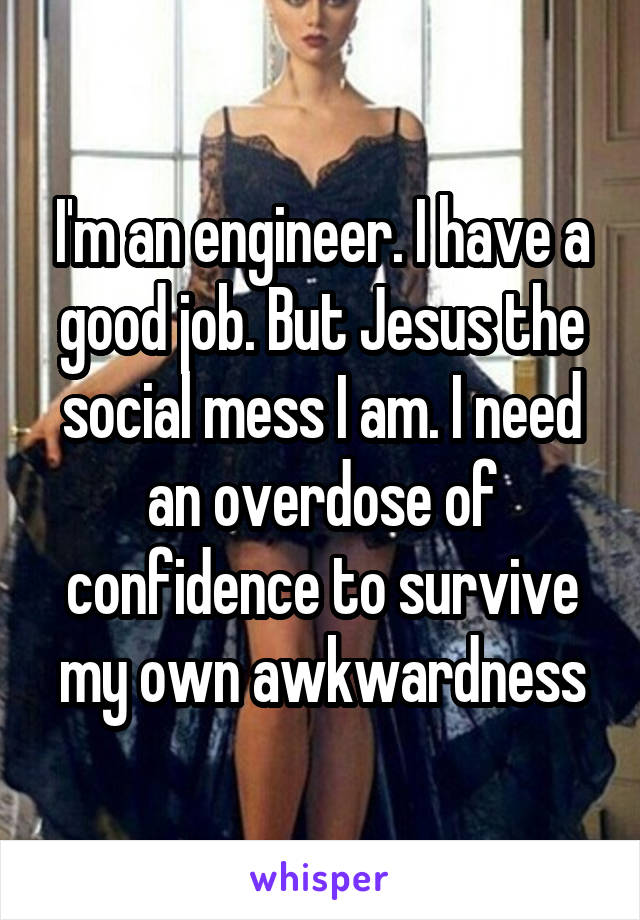 I'm an engineer. I have a good job. But Jesus the social mess I am. I need an overdose of confidence to survive my own awkwardness
