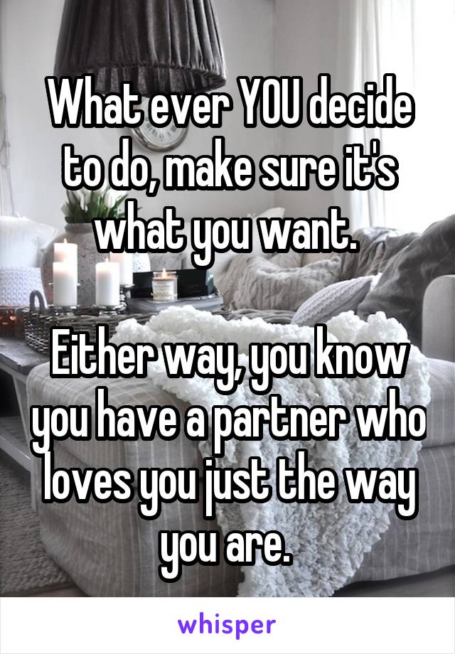 What ever YOU decide to do, make sure it's what you want. 

Either way, you know you have a partner who loves you just the way you are. 