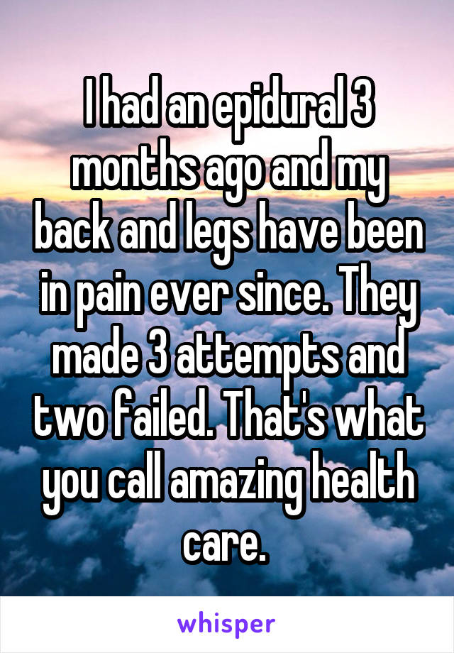 I had an epidural 3 months ago and my back and legs have been in pain ever since. They made 3 attempts and two failed. That's what you call amazing health care. 