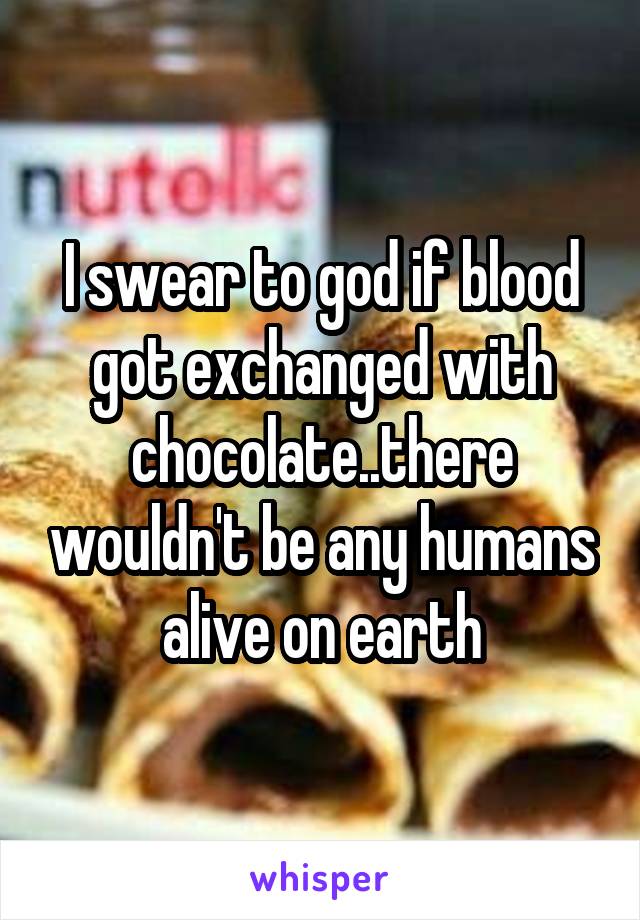 I swear to god if blood got exchanged with chocolate..there wouldn't be any humans alive on earth