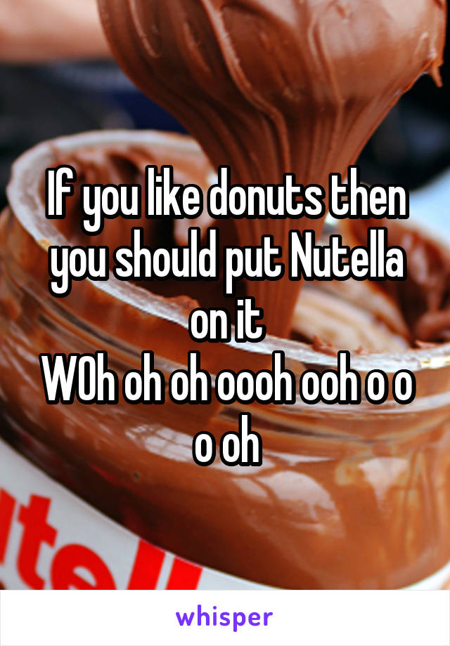 If you like donuts then you should put Nutella on it
WOh oh oh oooh ooh o o o oh