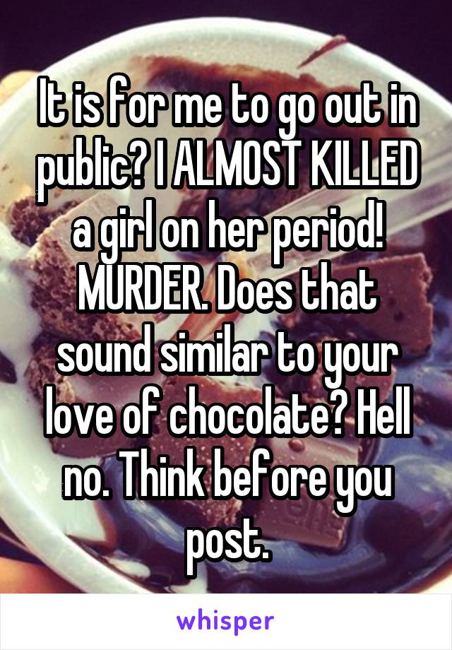 It is for me to go out in public? I ALMOST KILLED a girl on her period! MURDER. Does that sound similar to your love of chocolate? Hell no. Think before you post.