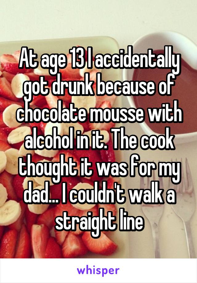 At age 13 I accidentally got drunk because of chocolate mousse with alcohol in it. The cook thought it was for my dad... I couldn't walk a straight line