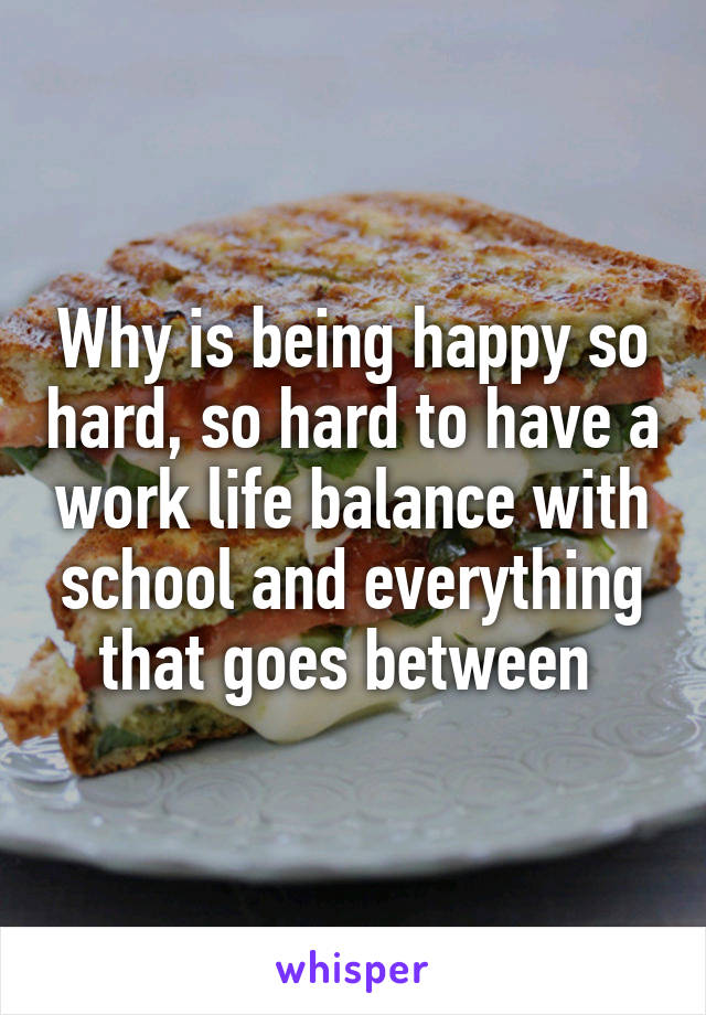 Why is being happy so hard, so hard to have a work life balance with school and everything that goes between 