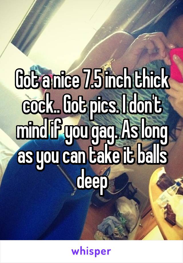 Got a nice 7.5 inch thick cock.. Got pics. I don't mind if you gag. As long as you can take it balls deep