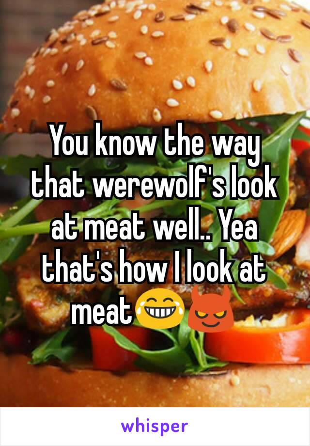 You know the way that werewolf's look at meat well.. Yea that's how I look at meat😂😈