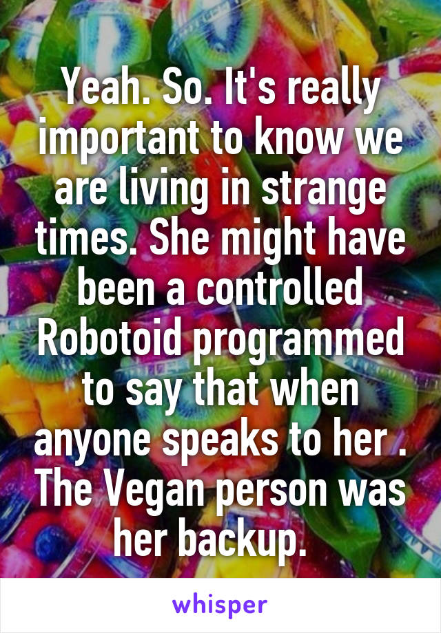 Yeah. So. It's really important to know we are living in strange times. She might have been a controlled Robotoid programmed to say that when anyone speaks to her . The Vegan person was her backup.  