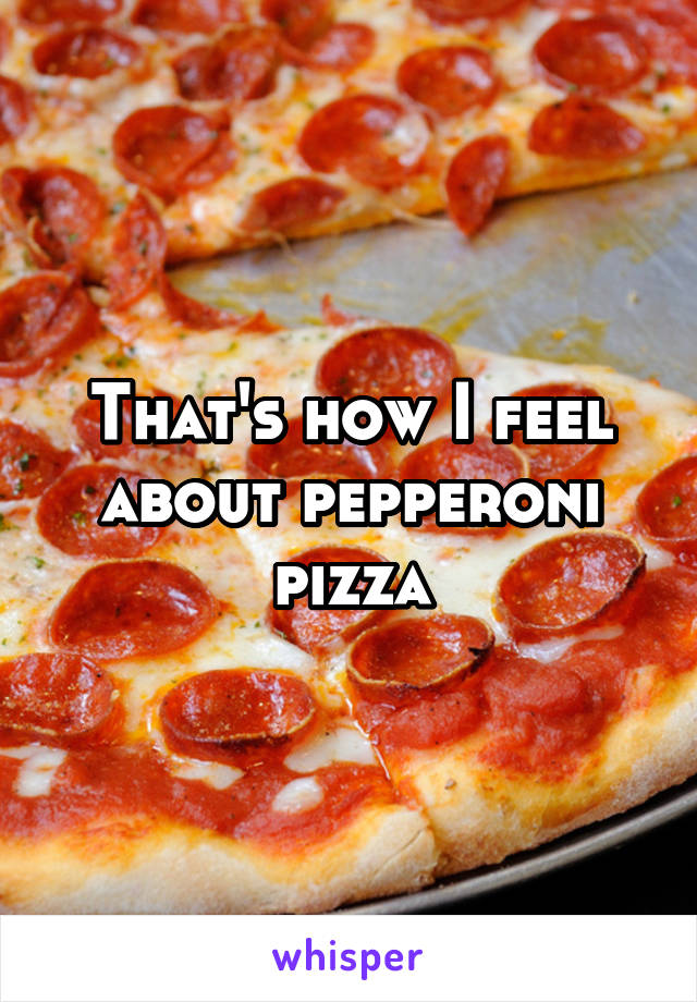 That's how I feel about pepperoni pizza