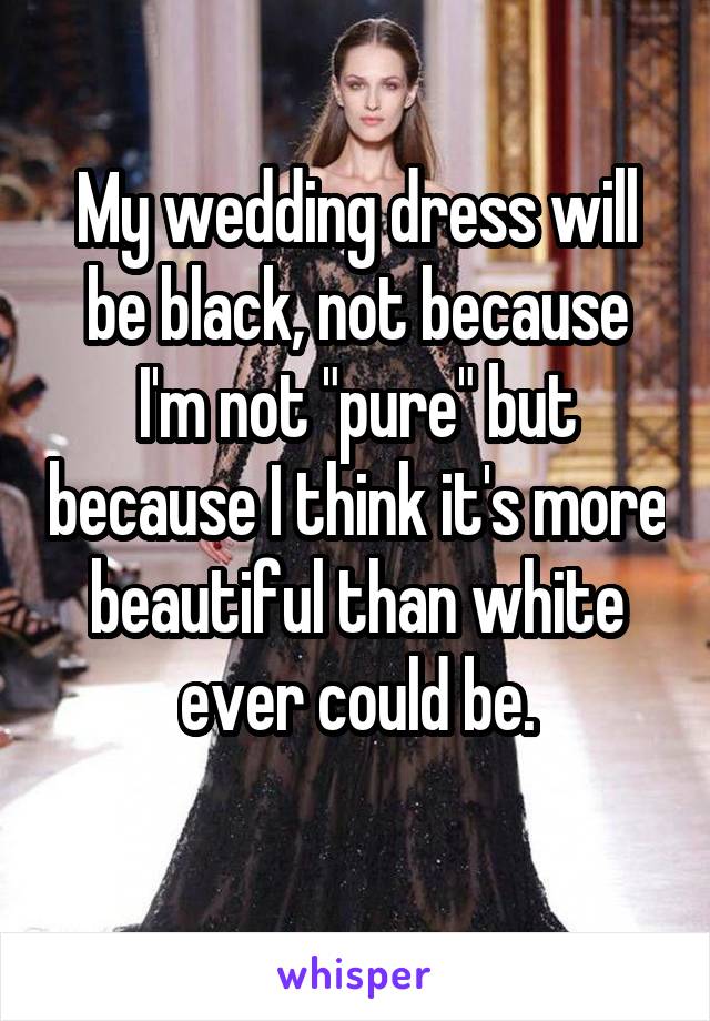 My wedding dress will be black, not because I'm not "pure" but because I think it's more beautiful than white ever could be.
