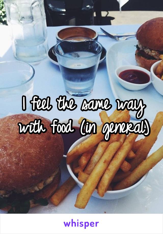 I feel the same way with food (in general)
