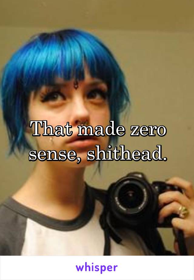 That made zero sense, shithead.