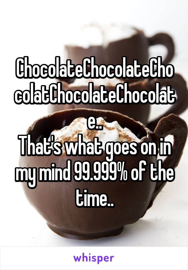 ChocolateChocolateChocolatChocolateChocolate..
That's what goes on in my mind 99.999% of the time..
