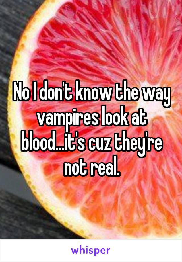 No I don't know the way vampires look at blood...it's cuz they're not real.