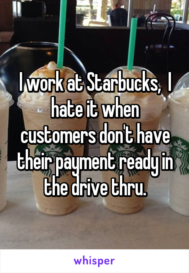 I work at Starbucks,  I hate it when customers don't have their payment ready in the drive thru.