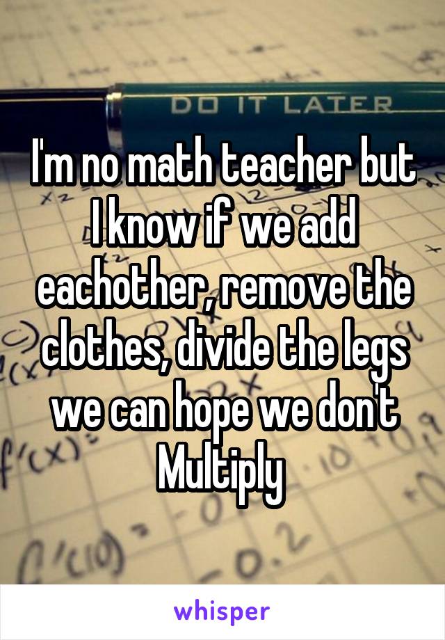 I'm no math teacher but I know if we add eachother, remove the clothes, divide the legs we can hope we don't Multiply 