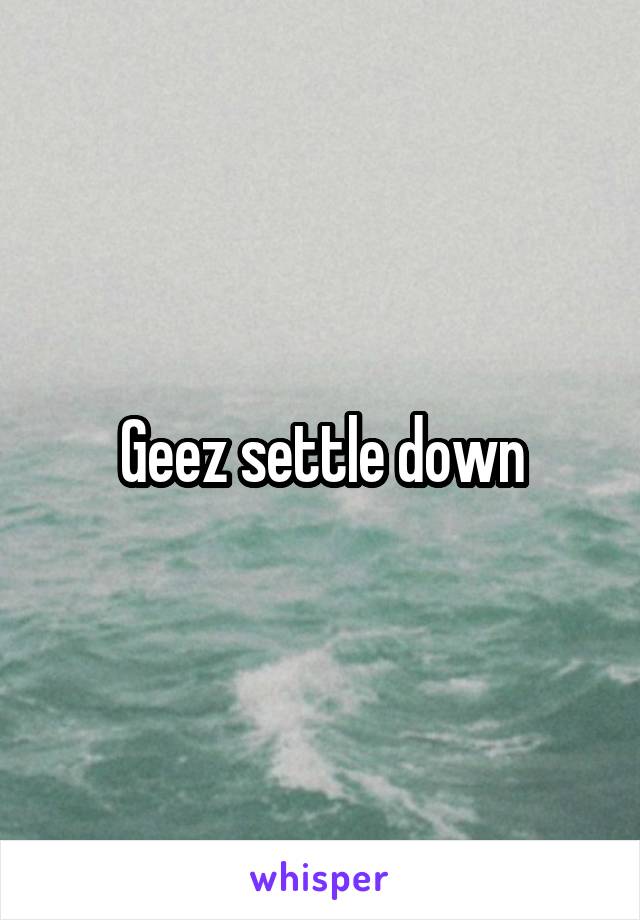 Geez settle down