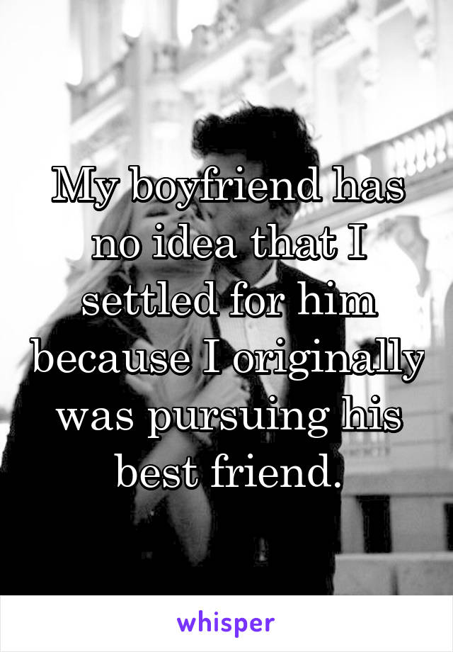 My boyfriend has no idea that I settled for him because I originally was pursuing his best friend.