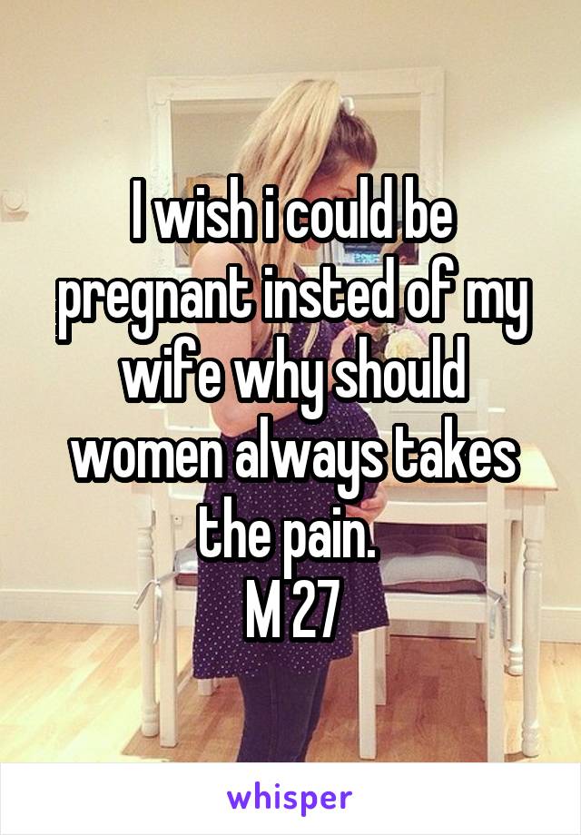 I wish i could be pregnant insted of my wife why should women always takes the pain. 
M 27