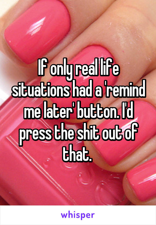 If only real life situations had a 'remind me later' button. I'd press the shit out of that. 