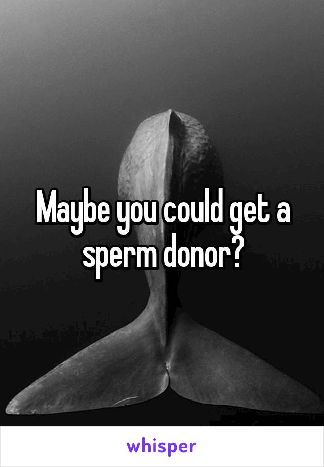 Maybe you could get a sperm donor?