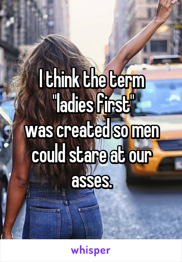 I think the term
 "ladies first"
was created so men could stare at our asses.