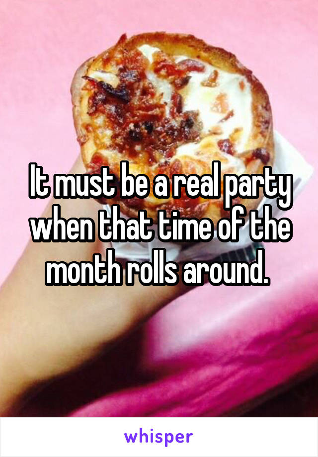 It must be a real party when that time of the month rolls around. 