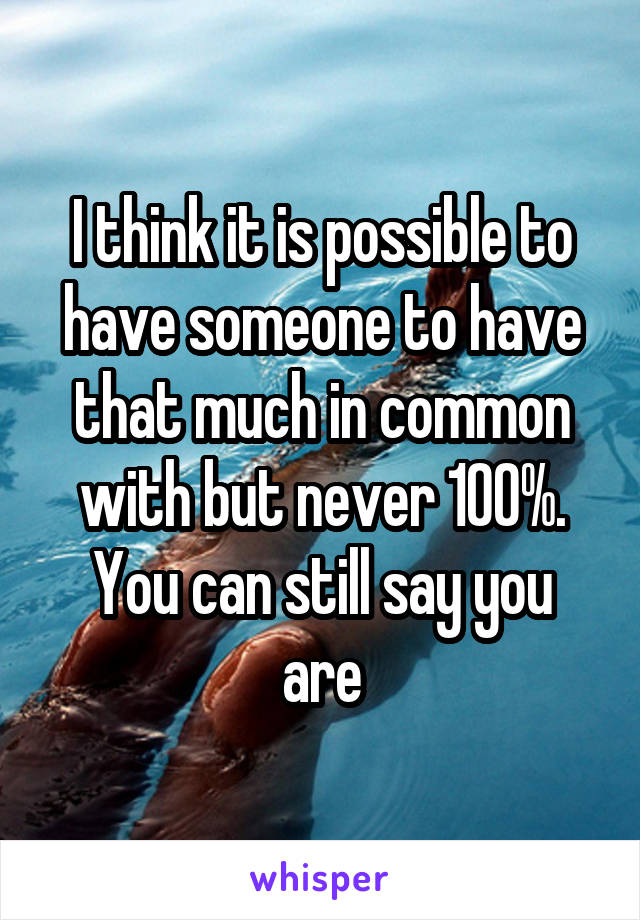 I think it is possible to have someone to have that much in common with but never 100%.
You can still say you are
