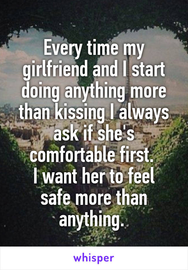 Every time my girlfriend and I start doing anything more than kissing I always ask if she's comfortable first. 
I want her to feel safe more than anything. 