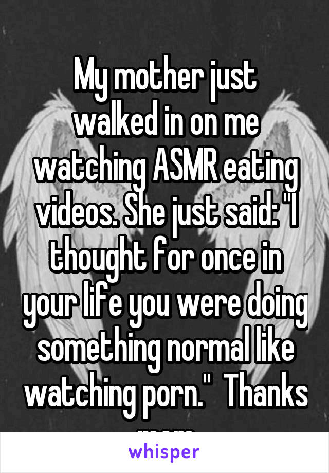 
My mother just walked in on me watching ASMR eating videos. She just said: "I thought for once in your life you were doing something normal like watching porn."  Thanks mom