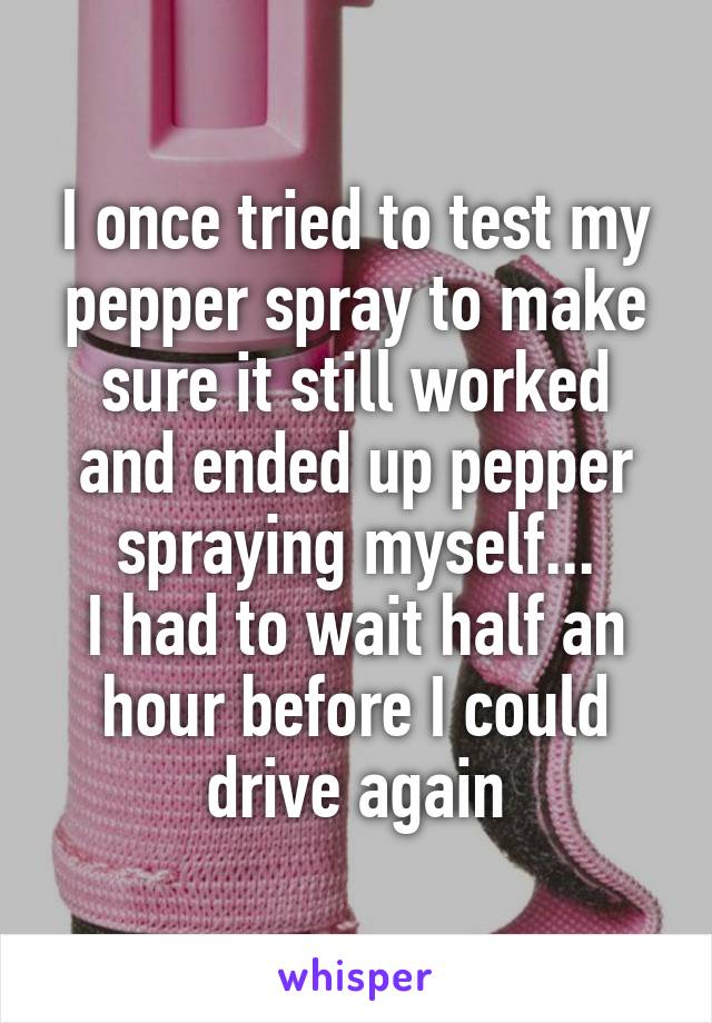 I once tried to test my pepper spray to make sure it still worked and ended up pepper spraying myself...
I had to wait half an hour before I could drive again