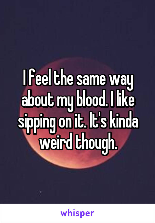 I feel the same way about my blood. I like sipping on it. It's kinda weird though.