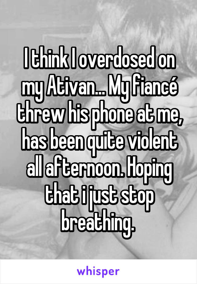 I think I overdosed on my Ativan... My fiancé threw his phone at me, has been quite violent all afternoon. Hoping that i just stop breathing. 