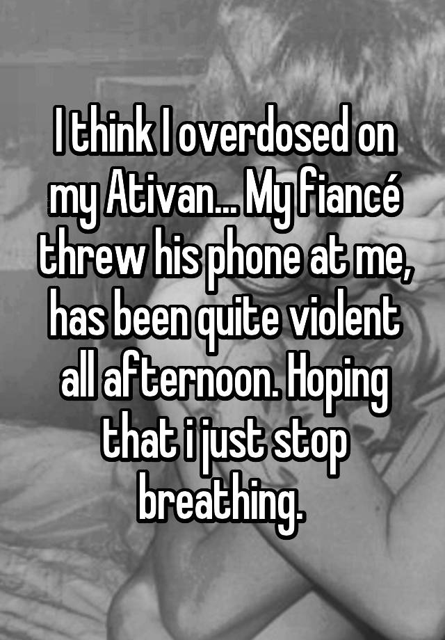 I think I overdosed on my Ativan... My fiancé threw his phone at me, has been quite violent all afternoon. Hoping that i just stop breathing. 